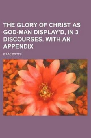 Cover of The Glory of Christ as God-Man Display'd, in 3 Discourses. with an Appendix