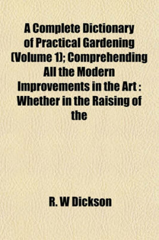 Cover of A Complete Dictionary of Practical Gardening (Volume 1); Comprehending All the Modern Improvements in the Art