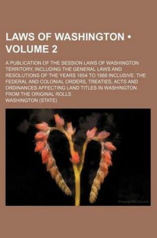 Cover of Laws of Washington (Volume 2); A Publication of the Session Laws of Washington Territory, Including the General Laws and Resolutions of the Years 1854 to 1888 Inclusive. the Federal and Colonial Orders, Treaties, Acts and Ordinances Affecting Land Titles