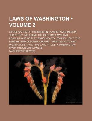 Book cover for Laws of Washington (Volume 2); A Publication of the Session Laws of Washington Territory, Including the General Laws and Resolutions of the Years 1854 to 1888 Inclusive. the Federal and Colonial Orders, Treaties, Acts and Ordinances Affecting Land Titles