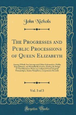 Cover of The Progresses and Public Processions of Queen Elizabeth, Vol. 3 of 3: Among Which Are Interspersed Other Solemnities, Public Expenditures, and Remarkable Events, During the Reign of That Illustrious Princess; Collected From Original Manuscripts, Scarce P