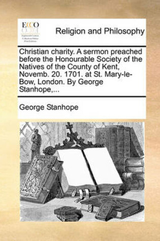 Cover of Christian charity. A sermon preached before the Honourable Society of the Natives of the County of Kent, Novemb. 20. 1701. at St. Mary-le-Bow, London. By George Stanhope, ...