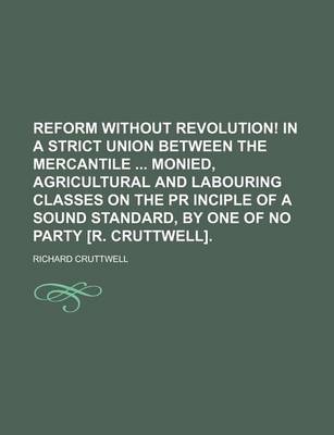 Book cover for Reform Without Revolution! in a Strict Union Between the Mercantile Monied, Agricultural and Labouring Classes on the PR Inciple of a Sound Standard, by One of No Party [R. Cruttwell].