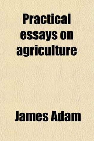 Cover of Practical Essays on Agriculture (Volume 2); Containing an Account of Soils, and the Manner of Correcting Them an Account of the Culture of All Field Plants Also, an Account of the Culture and Management of Grass-Lands Together with Observations on Enclosur