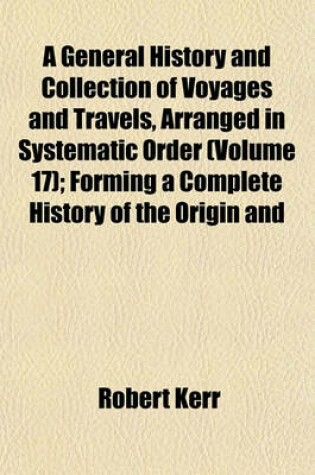 Cover of A General History and Collection of Voyages and Travels, Arranged in Systematic Order (Volume 17); Forming a Complete History of the Origin and