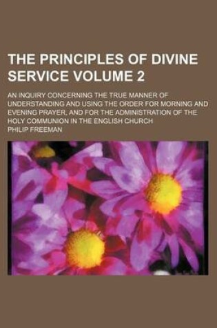 Cover of The Principles of Divine Service; An Inquiry Concerning the True Manner of Understanding and Using the Order for Morning and Evening Prayer, and for the Administration of the Holy Communion in the English Church Volume 2