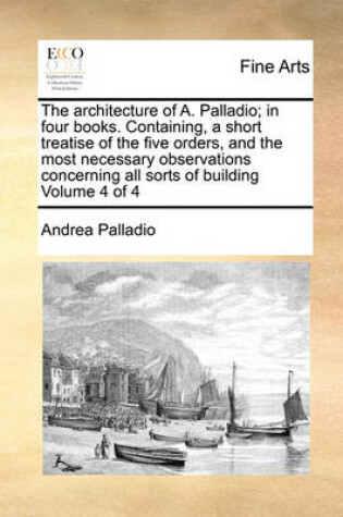 Cover of The Architecture of A. Palladio; In Four Books. Containing, a Short Treatise of the Five Orders, and the Most Necessary Observations Concerning All Sorts of Building Volume 4 of 4
