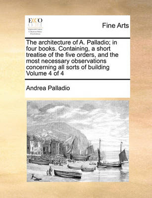 Book cover for The Architecture of A. Palladio; In Four Books. Containing, a Short Treatise of the Five Orders, and the Most Necessary Observations Concerning All Sorts of Building Volume 4 of 4