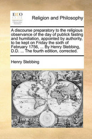 Cover of A discourse preparatory to the religious observance of the day of publick fasting and humiliation, appointed by authority, to be kept on Friday the sixth of February 1756, ... By Henry Stebbing, D.D. ... The fourth edition, corrected.