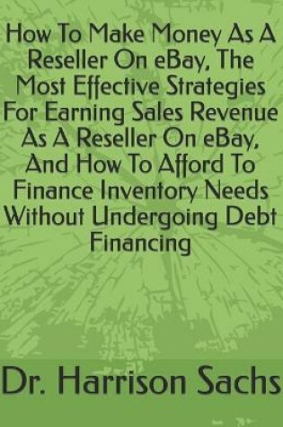 Cover of How To Make Money As A Reseller On eBay, The Most Effective Strategies For Earning Sales Revenue As A Reseller On eBay, And How To Afford To Finance Inventory Needs Without Undergoing Debt Financing