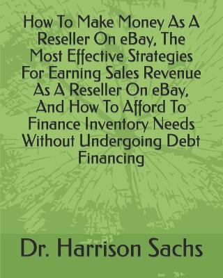 Book cover for How To Make Money As A Reseller On eBay, The Most Effective Strategies For Earning Sales Revenue As A Reseller On eBay, And How To Afford To Finance Inventory Needs Without Undergoing Debt Financing