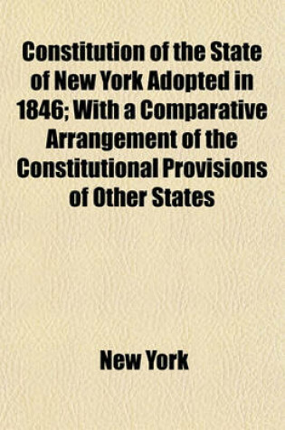 Cover of Constitution of the State of New York Adopted in 1846; With a Comparative Arrangement of the Constitutional Provisions of Other States