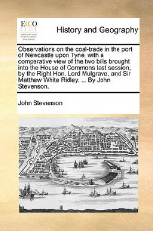 Cover of Observations on the Coal-Trade in the Port of Newcastle Upon Tyne, with a Comparative View of the Two Bills Brought Into the House of Commons Last Session, by the Right Hon. Lord Mulgrave, and Sir Matthew White Ridley. ... by John Stevenson.