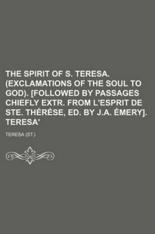 Cover of The Spirit of S. Teresa. (Exclamations of the Soul to God). [Followed by Passages Chiefly Extr. from L'Esprit de Ste. Therese, Ed. by J.A. Emery]. Teresa'