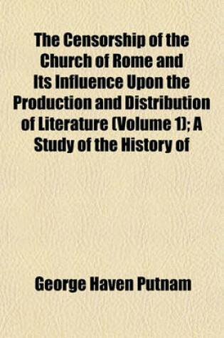 Cover of The Censorship of the Church of Rome and Its Influence Upon the Production and Distribution of Literature (Volume 1); A Study of the History of