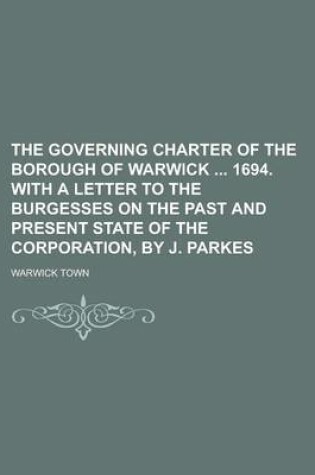 Cover of The Governing Charter of the Borough of Warwick 1694. with a Letter to the Burgesses on the Past and Present State of the Corporation, by J. Parkes