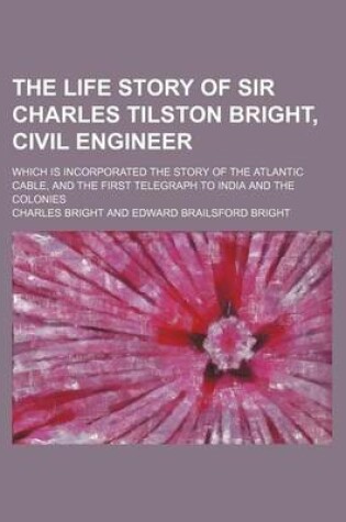 Cover of The Life Story of Sir Charles Tilston Bright, Civil Engineer; Which Is Incorporated the Story of the Atlantic Cable, and the First Telegraph to India and the Colonies