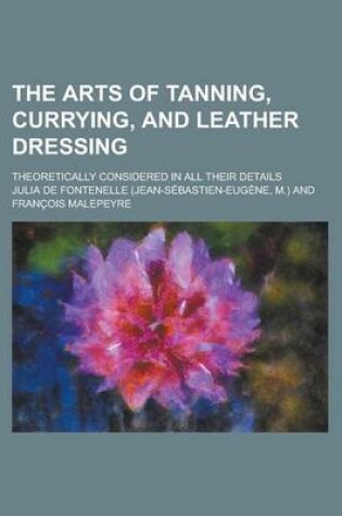 Cover of The Arts of Tanning, Currying, and Leather Dressing; Theoretically Considered in All Their Details
