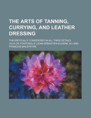 Book cover for The Arts of Tanning, Currying, and Leather Dressing; Theoretically Considered in All Their Details