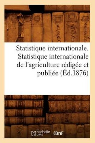 Cover of Statistique Internationale. Statistique Internationale de l'Agriculture Redigee Et Publiee (Ed.1876)