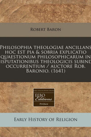 Cover of Philosophia Theologiae Ancillans Hoc Est Pia & Sobria Explicatio Quaestionum Philosophicarum in Disputationibus Theologicis Subinde Occurrentium / Auctore Rob. Baronio. (1641)