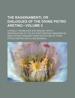 Book cover for The Ragionamenti, or Dialogues of the Divine Pietro Aretino (Volume 5); Literally Translated Into English. with a Reproduction of the Author's Portrait Engraved by Mark Antony Raimondi from the Picture of Titian