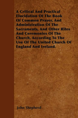 Cover of A Critical And Practical Elucidation Of The Book Of Common Prayer, And Administration Of The Sacraments, And Other Rites And Ceremonies Of The Church, According To The Use Of The United Church Of England And Ireland.