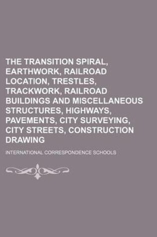 Cover of The Transition Spiral, Earthwork, Railroad Location, Trestles, Trackwork, Railroad Buildings and Miscellaneous Structures, Highways, Pavements, City Surveying, City Streets, Construction Drawing