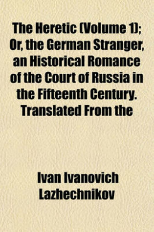 Cover of The Heretic (Volume 1); Or, the German Stranger, an Historical Romance of the Court of Russia in the Fifteenth Century. Translated from the