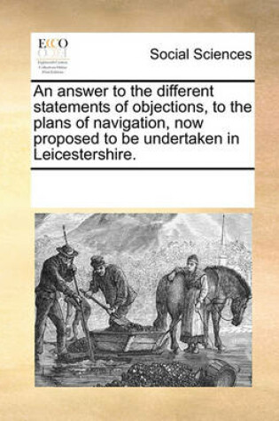Cover of An Answer to the Different Statements of Objections, to the Plans of Navigation, Now Proposed to Be Undertaken in Leicestershire.