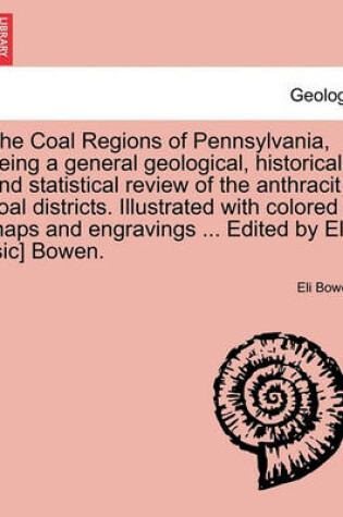 Cover of The Coal Regions of Pennsylvania, Being a General Geological, Historical and Statistical Review of the Anthracit Coal Districts. Illustrated with Colored Maps and Engravings ... Edited by Ele [Sic] Bowen.