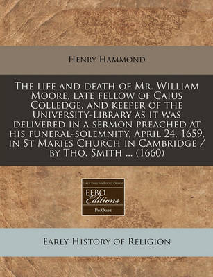 Book cover for The Life and Death of Mr. William Moore, Late Fellow of Caius Colledge, and Keeper of the University-Library as It Was Delivered in a Sermon Preached at His Funeral-Solemnity, April 24, 1659, in St Maries Church in Cambridge / By Tho. Smith ... (1660)