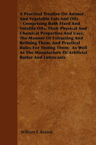 Cover of A Practical Treatise On Animal And Vegetable Fats And Oils - Comprising Both Fixed And Volatile Oils, Their Physical And Chemical Properties And Uses, The Manner Of Extracting And Refining Them, And Practical Rules For Testing Them; As Well As The Manufa