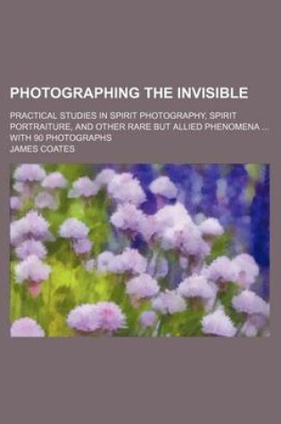 Cover of Photographing the Invisible; Practical Studies in Spirit Photography, Spirit Portraiture, and Other Rare But Allied Phenomena with 90 Photographs