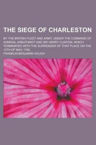Cover of The Siege of Charleston; By the British Fleet and Army, Under the Command of Admiral Arbuthnot and Sir Henry Clinton, Which Terminated with the Surren