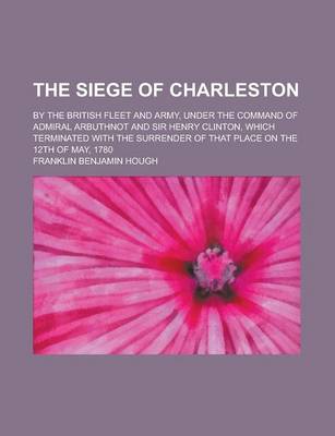 Book cover for The Siege of Charleston; By the British Fleet and Army, Under the Command of Admiral Arbuthnot and Sir Henry Clinton, Which Terminated with the Surren