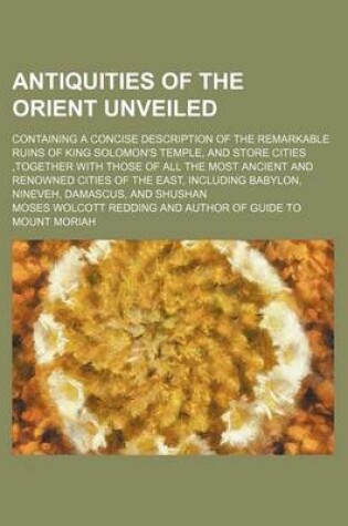 Cover of Antiquities of the Orient Unveiled; Containing a Concise Description of the Remarkable Ruins of King Solomon's Temple, and Store Cities, Together with Those of All the Most Ancient and Renowned Cities of the East, Including Babylon, Nineveh, Damascus, and
