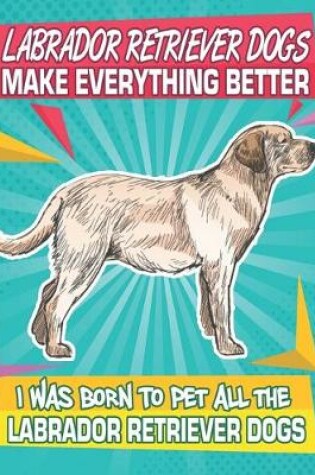 Cover of Labrador Retriever Dogs Make Everything Better I Was Born To Pet All The Labrador Retriever Dogs Dogs