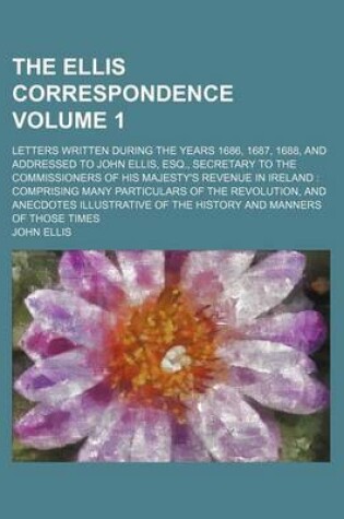 Cover of The Ellis Correspondence; Letters Written During the Years 1686, 1687, 1688, and Addressed to John Ellis, Esq., Secretary to the Commissioners of His Majesty's Revenue in Ireland Comprising Many Particulars of the Revolution, Volume 1