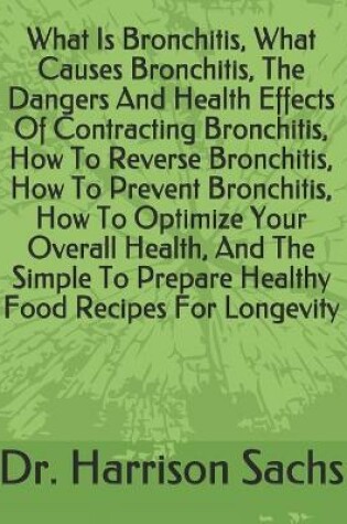 Cover of What Is Bronchitis, What Causes Bronchitis, The Dangers And Health Effects Of Contracting Bronchitis, How To Reverse Bronchitis, How To Prevent Bronchitis, How To Optimize Your Overall Health, And The Simple To Prepare Healthy Food Recipes For Longevity