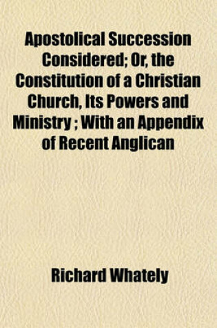 Cover of Apostolical Succession Considered; Or, the Constitution of a Christian Church, Its Powers and Ministry; With an Appendix of Recent Anglican