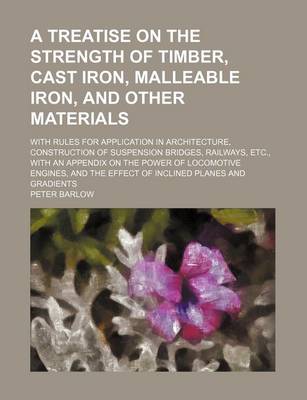 Book cover for A Treatise on the Strength of Timber, Cast Iron, Malleable Iron, and Other Materials; With Rules for Application in Architecture, Construction of Suspension Bridges, Railways, Etc., with an Appendix on the Power of Locomotive Engines, and the Effect of in