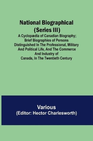 Cover of National Biographical (Series III); A Cyclopædia of Canadian Biography; Brief biographies of persons distinguished in the professional, military and political life, and the commerce and industry of Canada, in the twentieth century