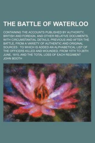 Cover of The Battle of Waterloo; Containing the Accounts Published by Authority, British and Foreign, and Other Relative Documents, with Circumstantial Details, Previous and After the Battle, from a Variety of Authentic and Original Sources to Which Is Added an Al
