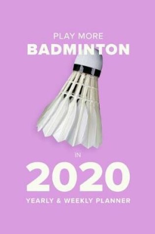 Cover of Play More Badminton In 2020 - Yearly And Weekly Planner