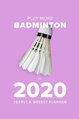 Cover of Play More Badminton In 2020 - Yearly And Weekly Planner