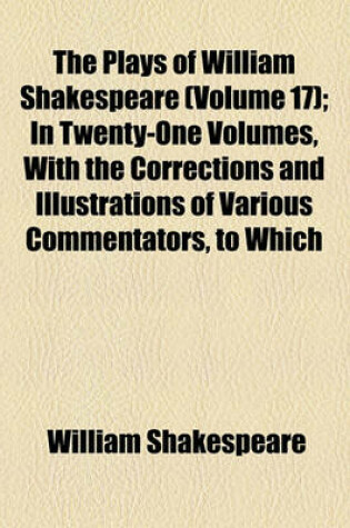 Cover of The Plays of William Shakespeare (Volume 17); In Twenty-One Volumes, with the Corrections and Illustrations of Various Commentators, to Which