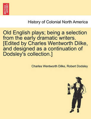 Book cover for Old English Plays; Being a Selection from the Early Dramatic Writers. [Edited by Charles Wentworth Dilke, and Designed as a Continuation of Dodsley's Collection.]