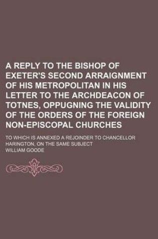 Cover of A Reply to the Bishop of Exeter's Second Arraignment of His Metropolitan in His Letter to the Archdeacon of Totnes, Oppugning the Validity of the Orders of the Foreign Non-Episcopal Churches; To Which Is Annexed a Rejoinder to Chancellor Harington, on the