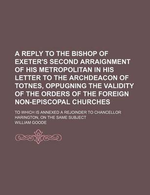 Book cover for A Reply to the Bishop of Exeter's Second Arraignment of His Metropolitan in His Letter to the Archdeacon of Totnes, Oppugning the Validity of the Orders of the Foreign Non-Episcopal Churches; To Which Is Annexed a Rejoinder to Chancellor Harington, on the